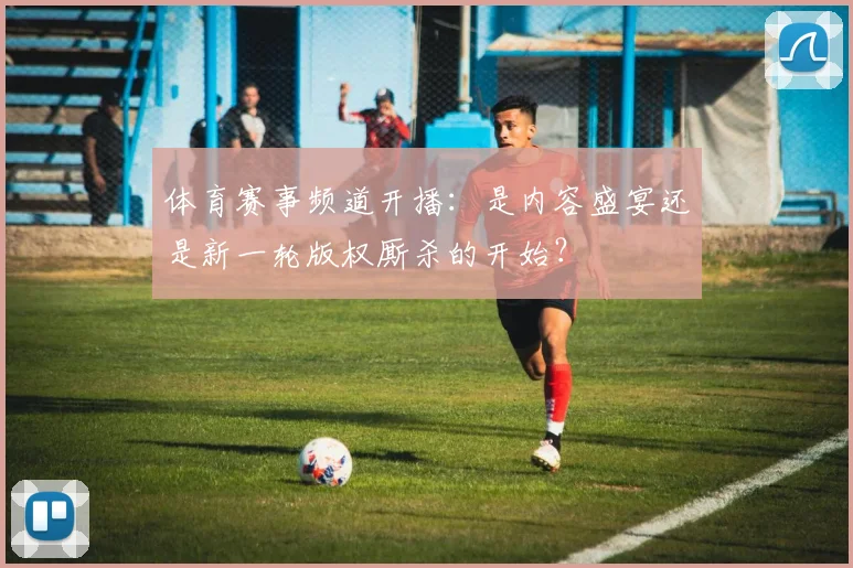 体育赛事频道开播：是内容盛宴还是新一轮版权厮杀的开始？