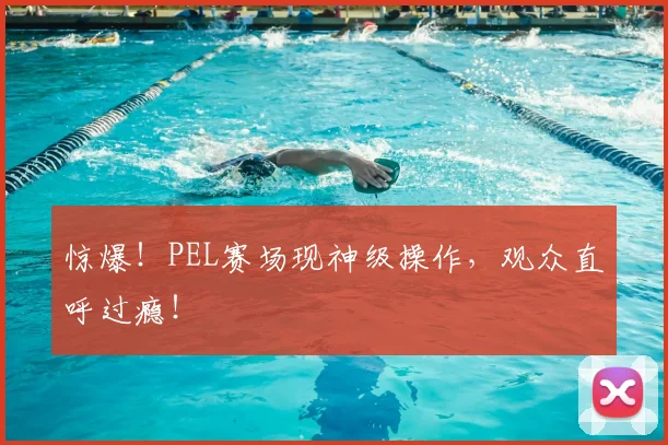 惊爆！PEL赛场现神级操作，观众直呼过瘾！